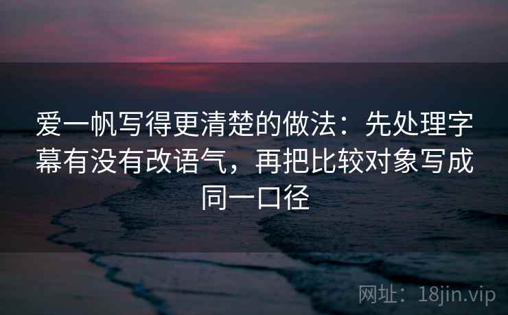 爱一帆写得更清楚的做法:先处理字幕有没有改语气,再把比较对象写成同一口径