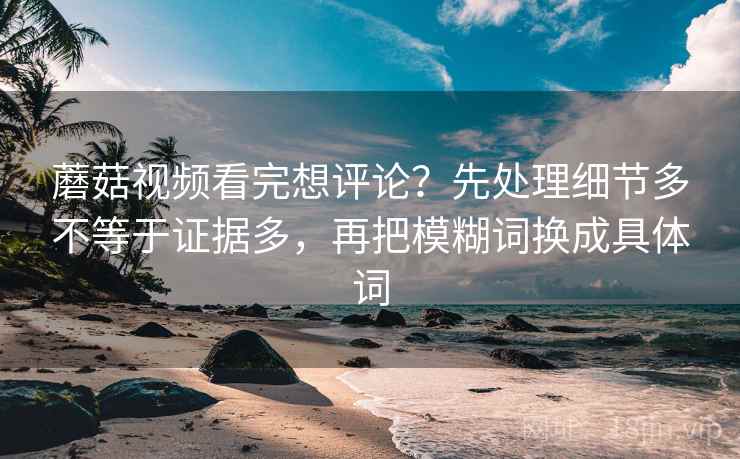 蘑菇视频看完想评论？先处理细节多不等于证据多，再把模糊词换成具体词