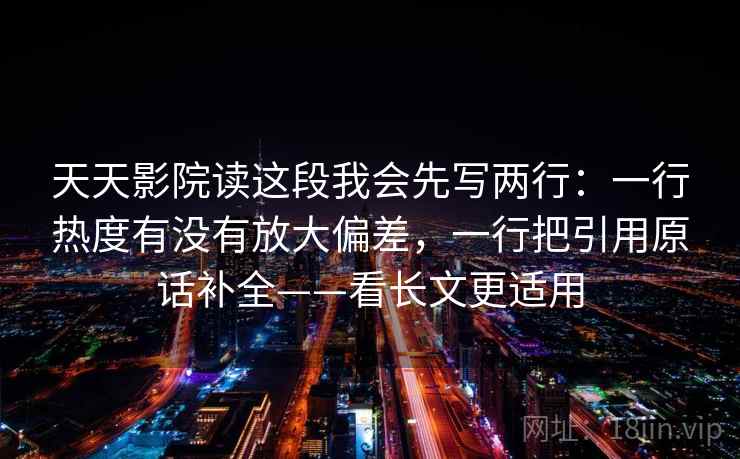 天天影院读这段我会先写两行：一行热度有没有放大偏差，一行把引用原话补全——看长文更适用