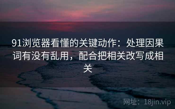 91浏览器看懂的关键动作：处理因果词有没有乱用，配合把相关改写成相关