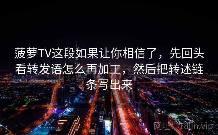 菠萝TV这段如果让你相信了,先回头看转发语怎么再加工,然后把转述链条写出来 菠萝TV这段如果让你相信了,先回头看转发语怎么再加工,然后把转述链条写出来